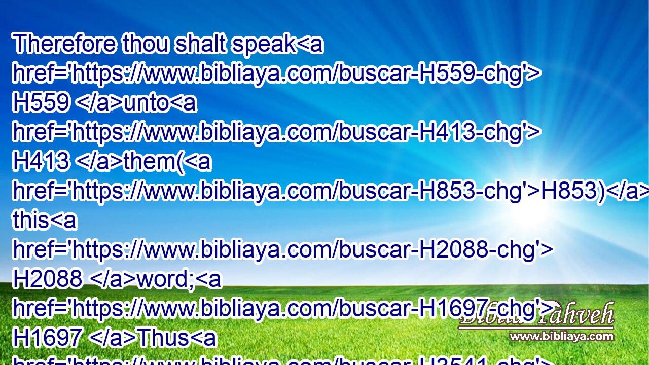 Therefore thou shalt speak H559 unto H413 them(H853) this H2088 word; H1697 Thus H3541 saith H559 the LORD H3068 God H430 of Israel, H3478 Every H3605 bottle H5035 shall be filled H4390 with wine: H3196 and they shall say H559 unto H413 thee, Do we not H3808 certainly know H3045  H3045 that H3588 every H3605 bottle H5035 shall be filled H4390 with wine?H3196