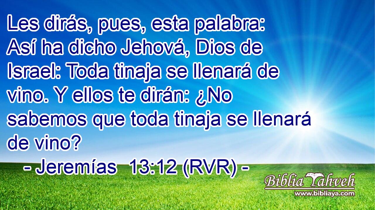 Les dirás, pues, esta palabra: Así ha dicho Jehová, Dios de Israel: Toda tinaja se llenará de vino. Y ellos te dirán: ¿No sabemos que toda tinaja se llenará de vino?