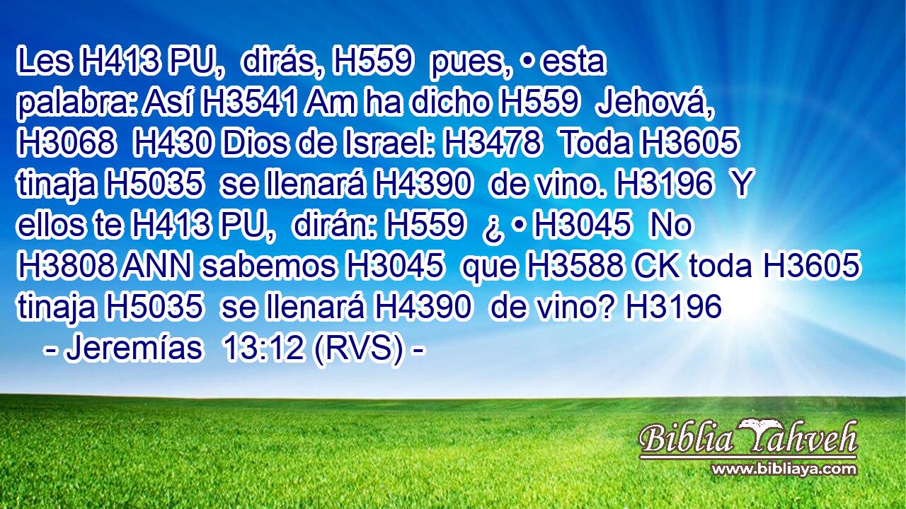 Les H413 PU,  dirás, H559  pues, • esta palabra: Así H3541 Am ha dicho H559  Jehová, H3068  H430 Dios de Israel: H3478  Toda H3605  tinaja H5035  se llenará H4390  de vino. H3196  Y ellos te H413 PU,  dirán: H559  ¿ • H3045  No H3808 ANN sabemos H3045  que H3588 CK toda H3605  tinaja H5035  se llenará H4390  de vino? H3196  