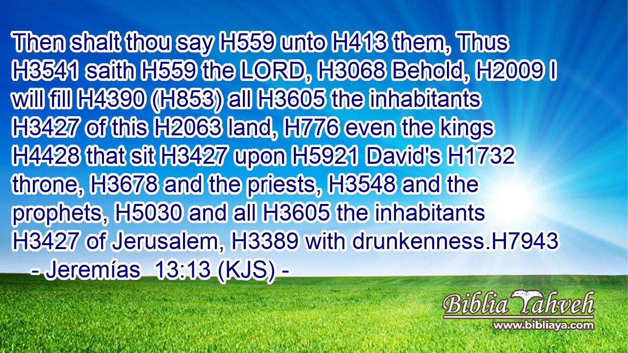 Then shalt thou say H559 unto H413 them, Thus H3541 saith H559 the LORD, H3068 Behold, H2009 I will fill H4390 (H853) all H3605 the inhabitants H3427 of this H2063 land, H776 even the kings H4428 that sit H3427 upon H5921 David's H1732 throne, H3678 and the priests, H3548 and the prophets, H5030 and all H3605 the inhabitants H3427 of Jerusalem, H3389 with drunkenness.H7943