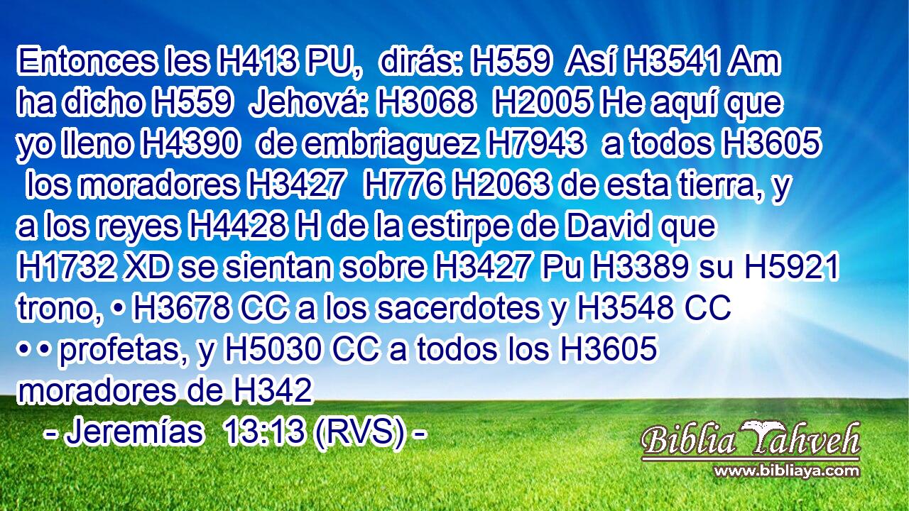 Entonces les H413 PU,  dirás: H559  Así H3541 Am ha dicho H559  Jehová: H3068  H2005 He aquí que yo lleno H4390  de embriaguez H7943  a todos H3605  los moradores H3427  H776 H2063 de esta tierra, y a los reyes H4428 H de la estirpe de David que H1732 XD se sientan sobre H3427 Pu H3389 su H5921  trono, • H3678 CC a los sacerdotes y H3548 CC • • profetas, y H5030 CC a todos los H3605 moradores de H342