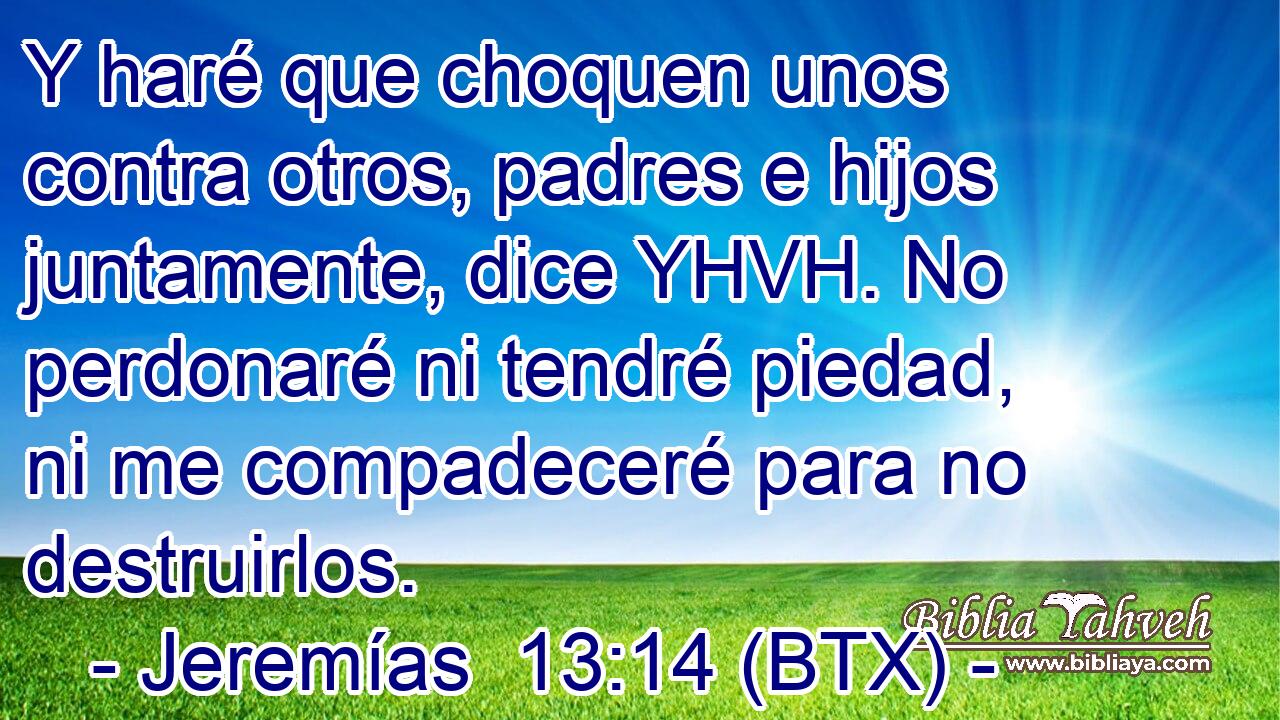 Y haré que choquen unos contra otros, padres e hijos juntamente, dice YHVH. No perdonaré ni tendré piedad, ni me compadeceré para no destruirlos.