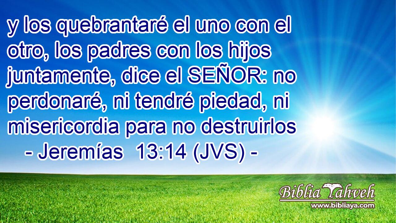 y los quebrantaré el uno con el otro, los padres con los hijos juntamente, dice el SEÑOR: no perdonaré, ni tendré piedad, ni misericordia para no destruirlos