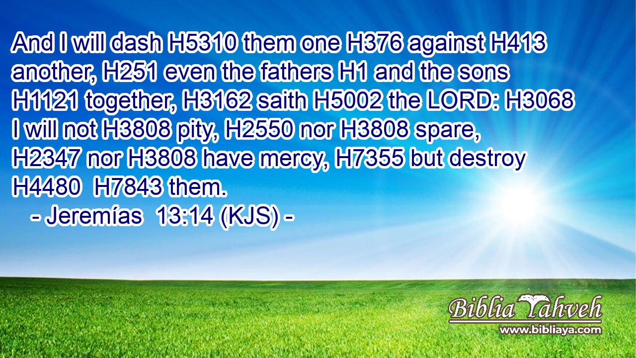 And I will dash H5310 them one H376 against H413 another, H251 even the fathers H1 and the sons H1121 together, H3162 saith H5002 the LORD: H3068 I will not H3808 pity, H2550 nor H3808 spare, H2347 nor H3808 have mercy, H7355 but destroy H4480  H7843 them.