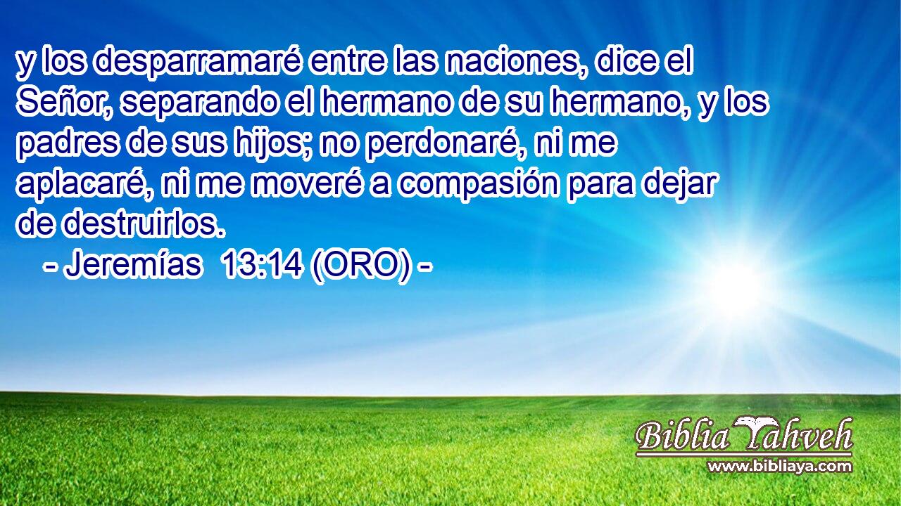  y los desparramaré entre las naciones, dice el Señor, separando el hermano de su hermano, y los padres de sus hijos; no perdonaré, ni me aplacaré, ni me moveré a compasión para dejar de destruirlos. 