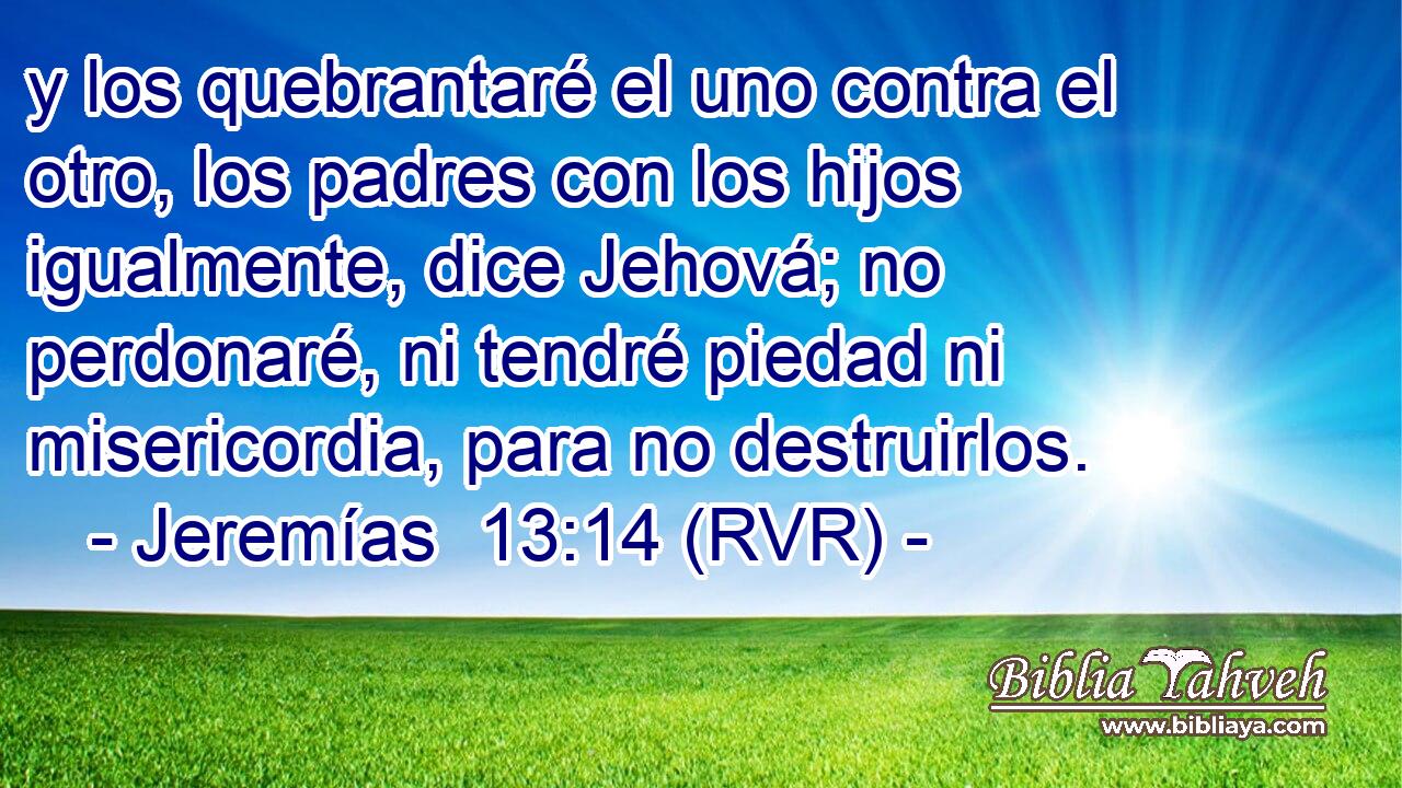 y los quebrantaré el uno contra el otro, los padres con los hijos igualmente, dice Jehová; no perdonaré, ni tendré piedad ni misericordia, para no destruirlos.