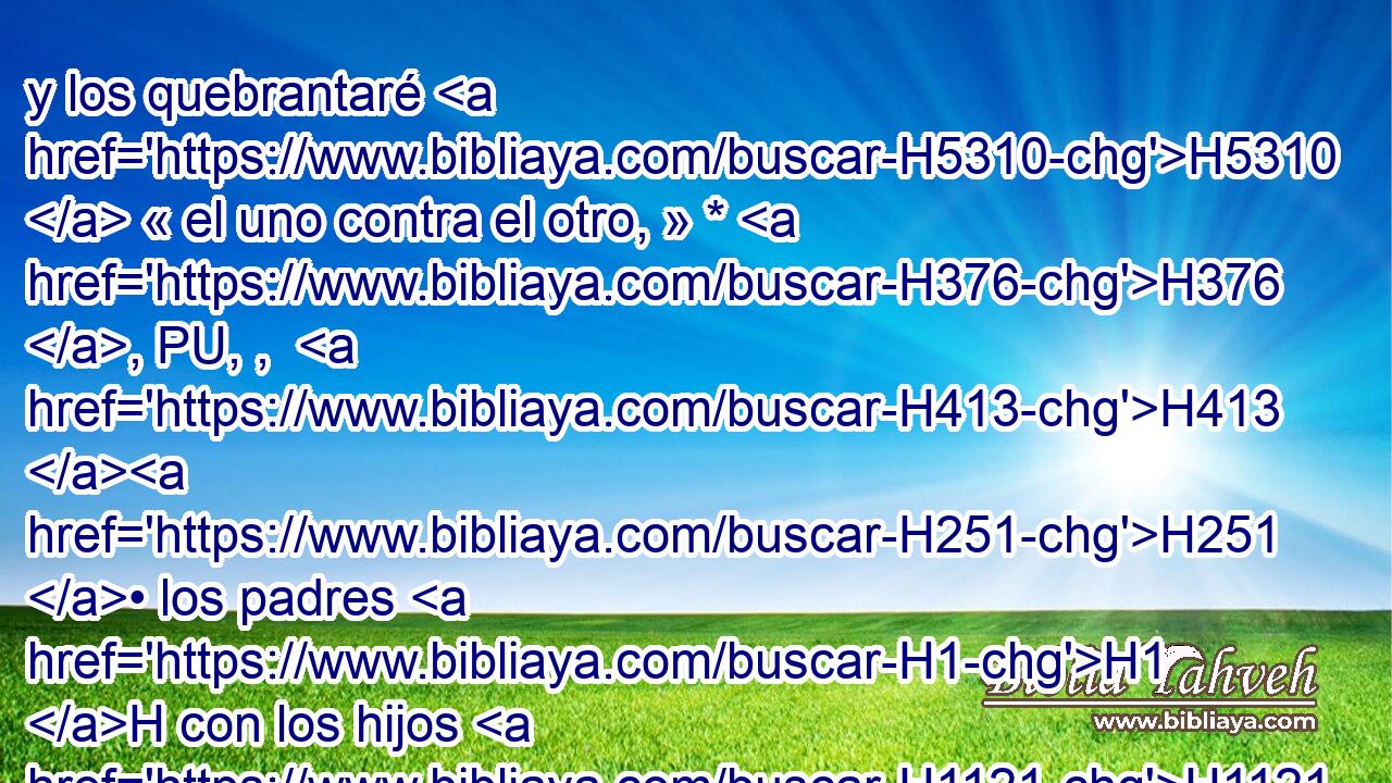 y los quebrantaré H5310  « el uno contra el otro, » * H376 , PU, ,  H413 H251 • los padres H1 H con los hijos H1121 H igualmente, H3162 Aa dice H5002  Jehová; H3068  no H3808 ANN H2347 perdonaré, H2550  • ni H3808 ANN tendré piedad • ni H3808 ANN misericordia, H7355  para no destruirlos. H7843 ,  