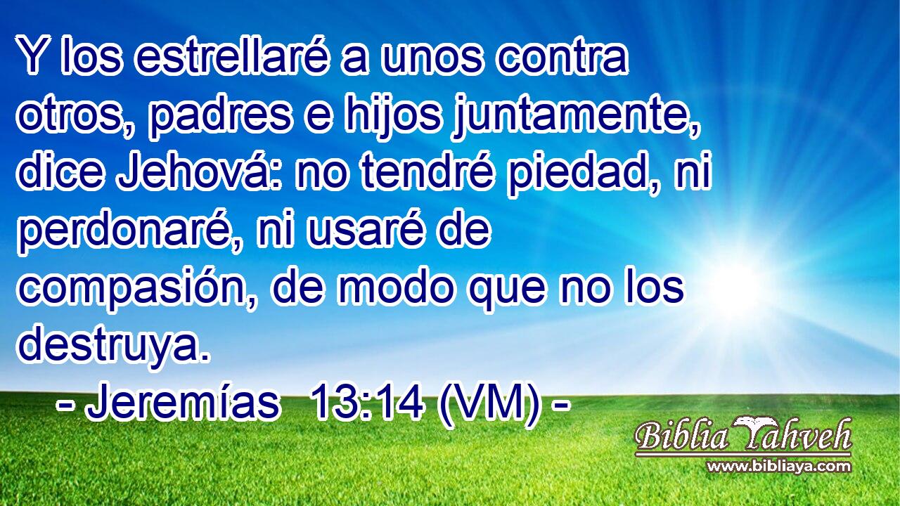  Y los estrellaré a unos contra otros, padres e hijos juntamente, dice Jehová: no tendré piedad, ni perdonaré, ni usaré de compasión, de modo que no los destruya. 