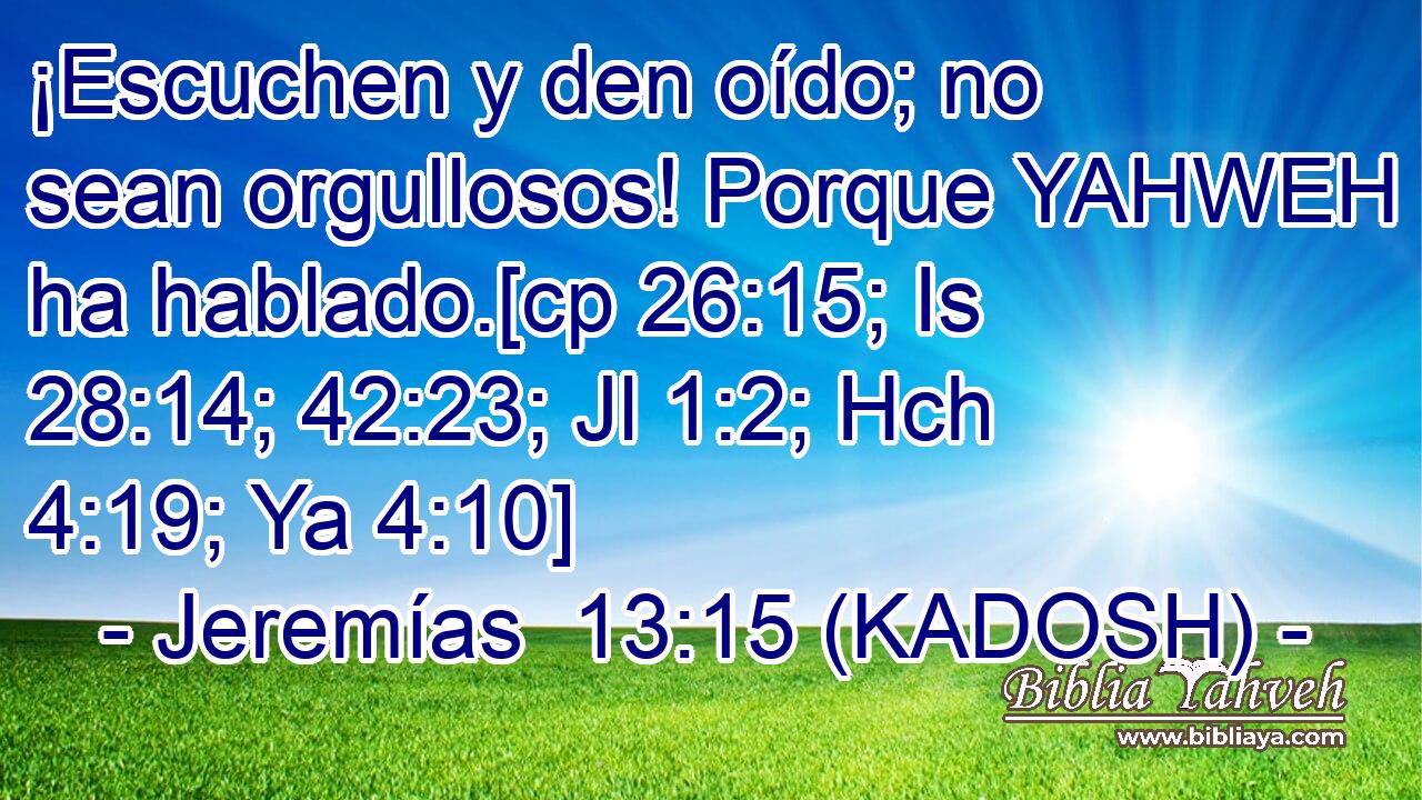  ¡Escuchen y den oído; no sean orgullosos! Porque YAHWEH ha hablado.[cp 26:15; Is 28:14; 42:23; Jl 1:2; Hch 4:19; Ya 4:10] 
