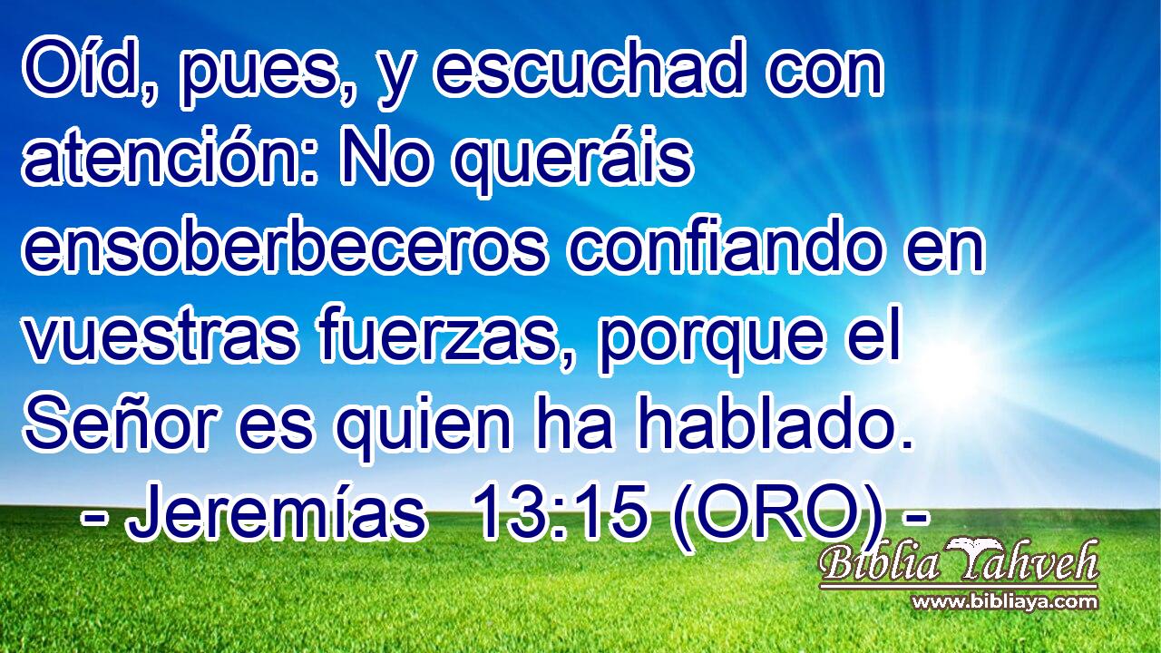  Oíd, pues, y escuchad con atención: No queráis ensoberbeceros confiando en vuestras fuerzas, porque el Señor es quien ha hablado. 
