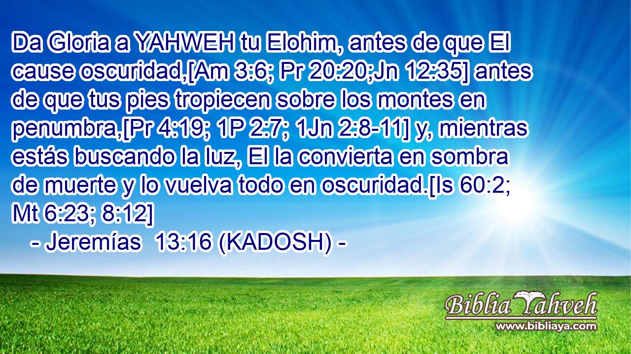  Da Gloria a YAHWEH tu Elohim, antes de que El cause oscuridad,[Am 3:6; Pr 20:20;Jn 12:35] antes de que tus pies tropiecen sobre los montes en penumbra,[Pr 4:19; 1P 2:7; 1Jn 2:8-11] y, mientras estás buscando la luz, El la convierta en sombra de muerte y lo vuelva todo en oscuridad.[Is 60:2; Mt 6:23; 8:12] 