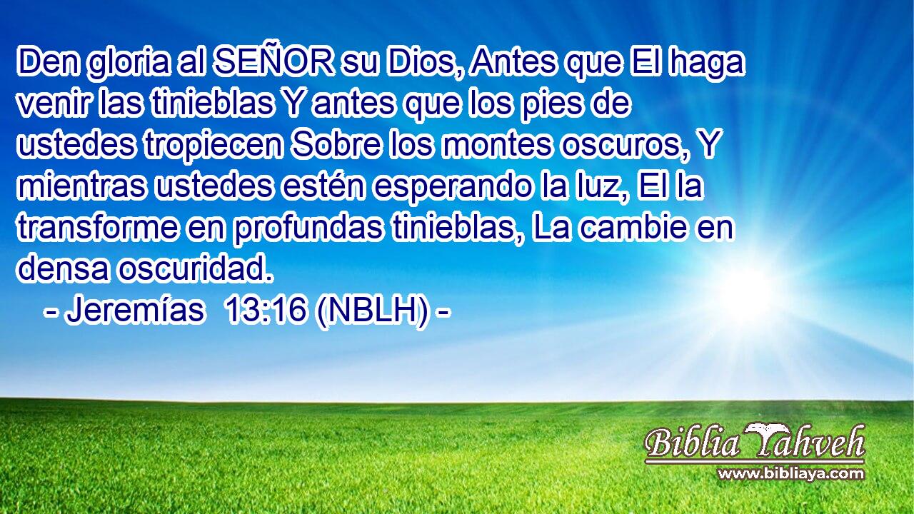  Den gloria al SEÑOR su Dios, Antes que El haga venir las tinieblas Y antes que los pies de ustedes tropiecen Sobre los montes oscuros, Y mientras ustedes estén esperando la luz, El la transforme en profundas tinieblas, La cambie en densa oscuridad. 