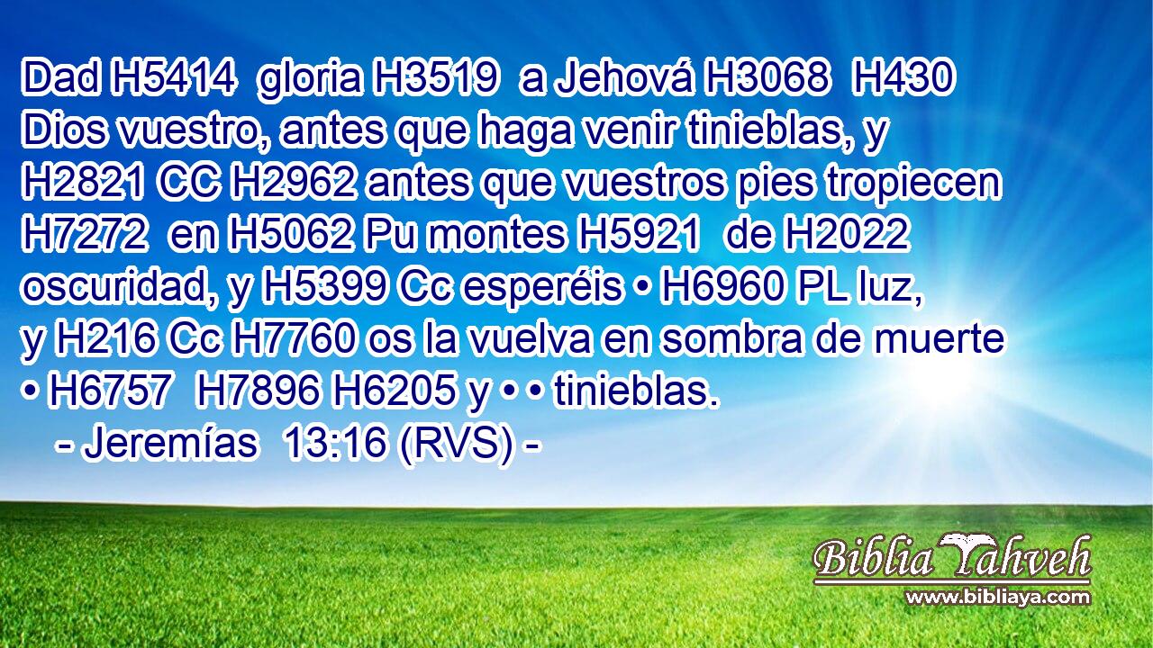 Dad H5414  gloria H3519  a Jehová H3068  H430 Dios vuestro, antes que haga venir tinieblas, y H2821 CC H2962 antes que vuestros pies tropiecen H7272  en H5062 Pu montes H5921  de H2022 oscuridad, y H5399 Cc esperéis • H6960 PL luz, y H216 Cc H7760 os la vuelva en sombra de muerte • H6757  H7896 H6205 y • • tinieblas. 