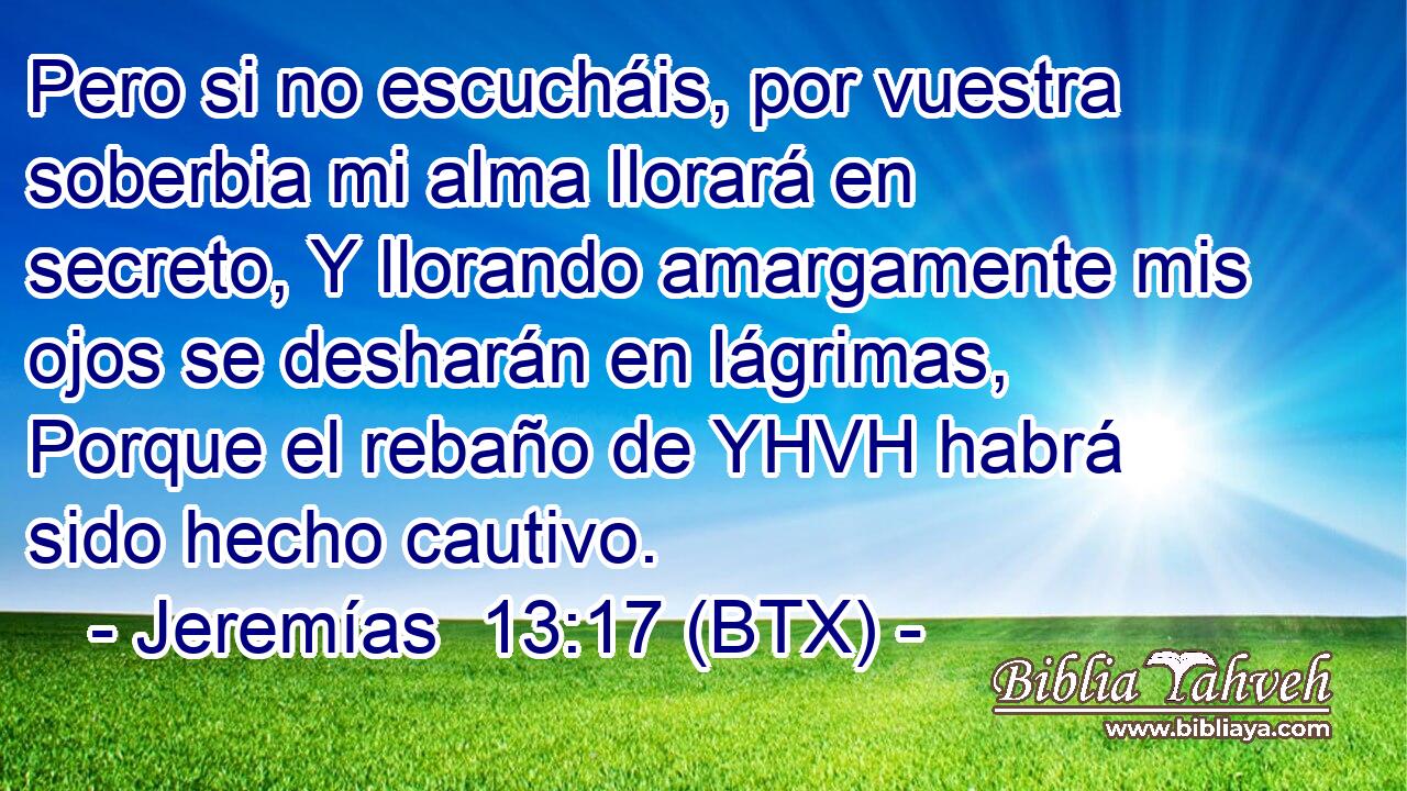 Pero si no escucháis, por vuestra soberbia mi alma llorará en secreto, Y llorando amargamente mis ojos se desharán en lágrimas, Porque el rebaño de YHVH habrá sido hecho cautivo.
