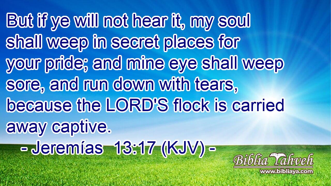 But if ye will not hear it, my soul shall weep in secret places for your pride; and mine eye shall weep sore, and run down with tears, because the LORD'S flock is carried away captive.