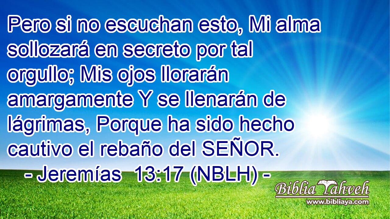  Pero si no escuchan esto, Mi alma sollozará en secreto por tal orgullo; Mis ojos llorarán amargamente Y se llenarán de lágrimas, Porque ha sido hecho cautivo el rebaño del SEÑOR. 