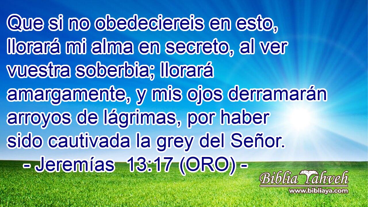  Que si no obedeciereis en esto, llorará mi alma en secreto, al ver vuestra soberbia; llorará amargamente, y mis ojos derramarán arroyos de lágrimas, por haber sido cautivada la grey del Señor. 
