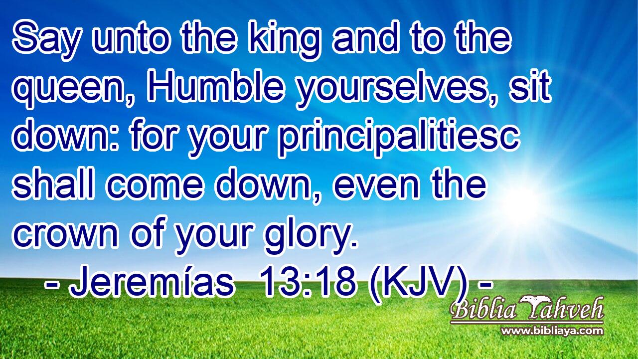 Say unto the king and to the queen, Humble yourselves, sit down: for your principalitiesc shall come down, even the crown of your glory.
