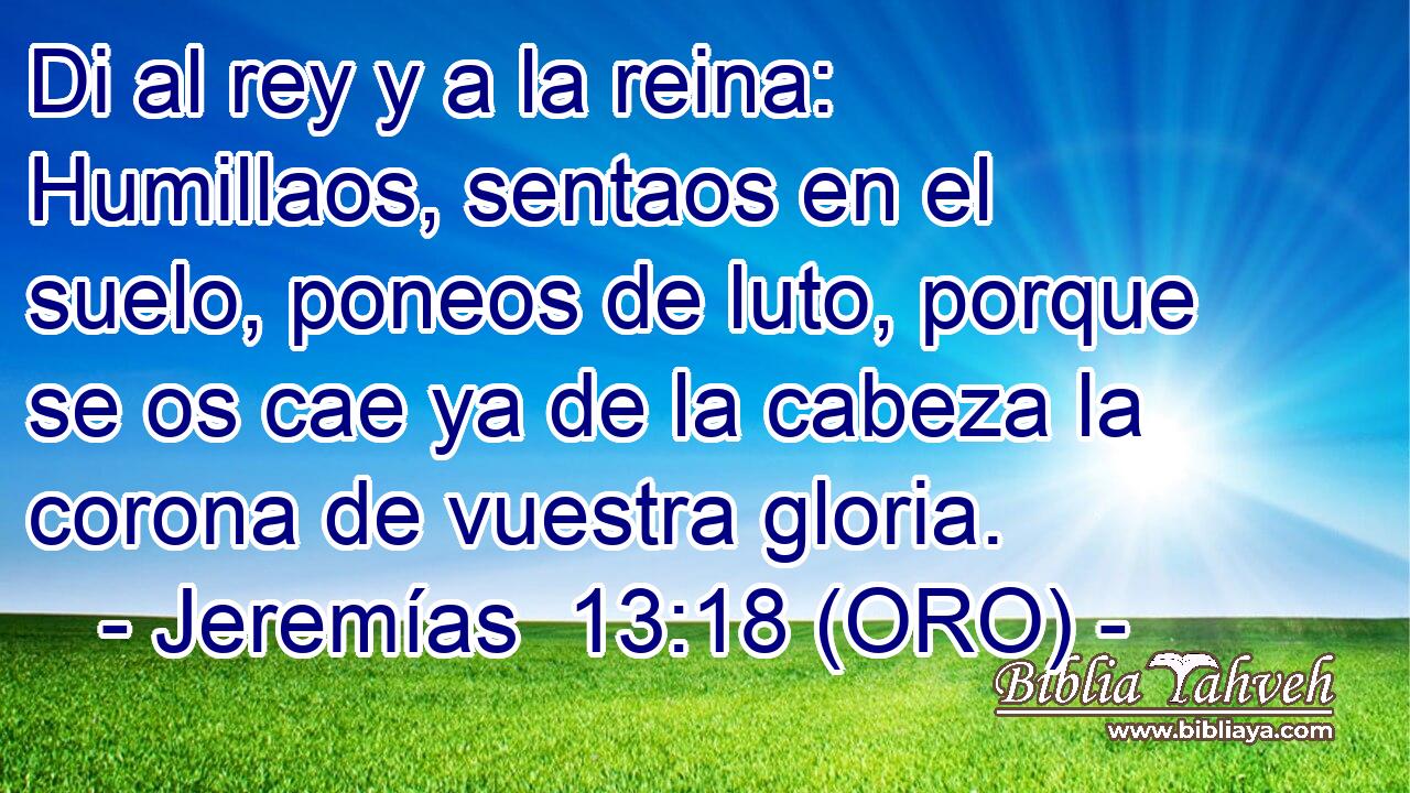  Di al rey y a la reina: Humillaos, sentaos en el suelo, poneos de luto, porque se os cae ya de la cabeza la corona de vuestra gloria. 