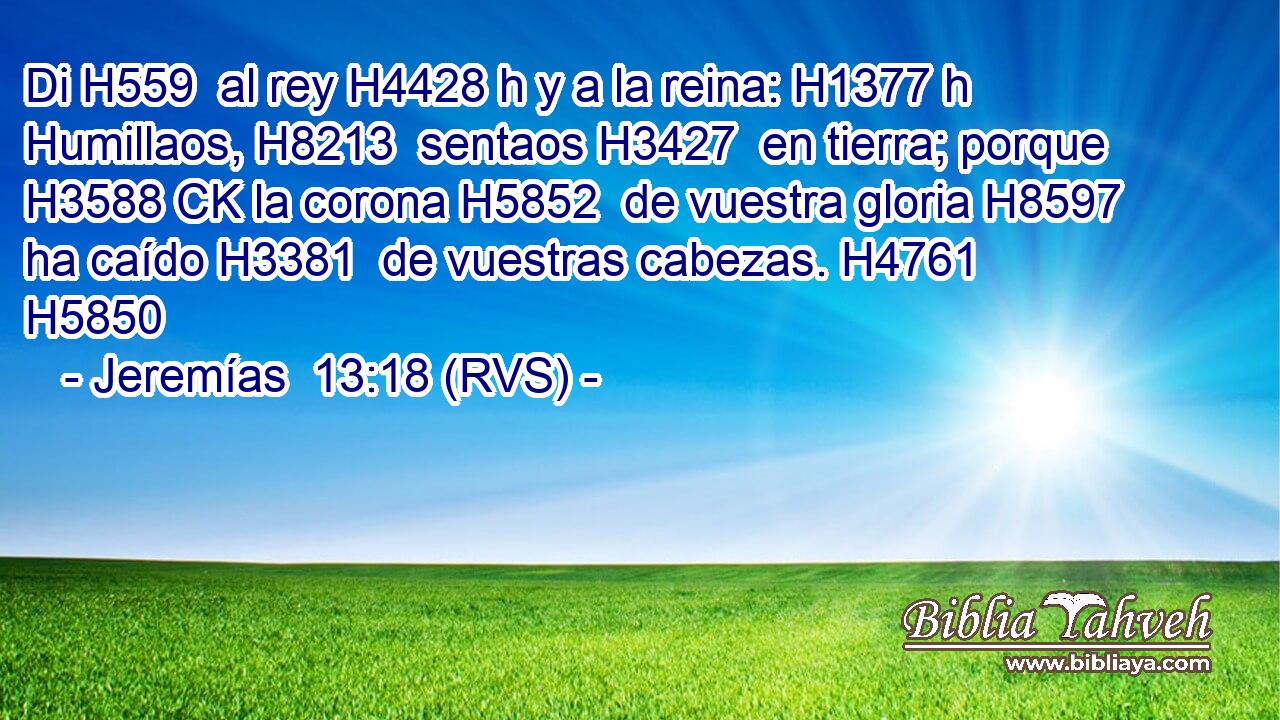 Di H559  al rey H4428 h y a la reina: H1377 h Humillaos, H8213  sentaos H3427  en tierra; porque H3588 CK la corona H5852  de vuestra gloria H8597  ha caído H3381  de vuestras cabezas. H4761  H5850 