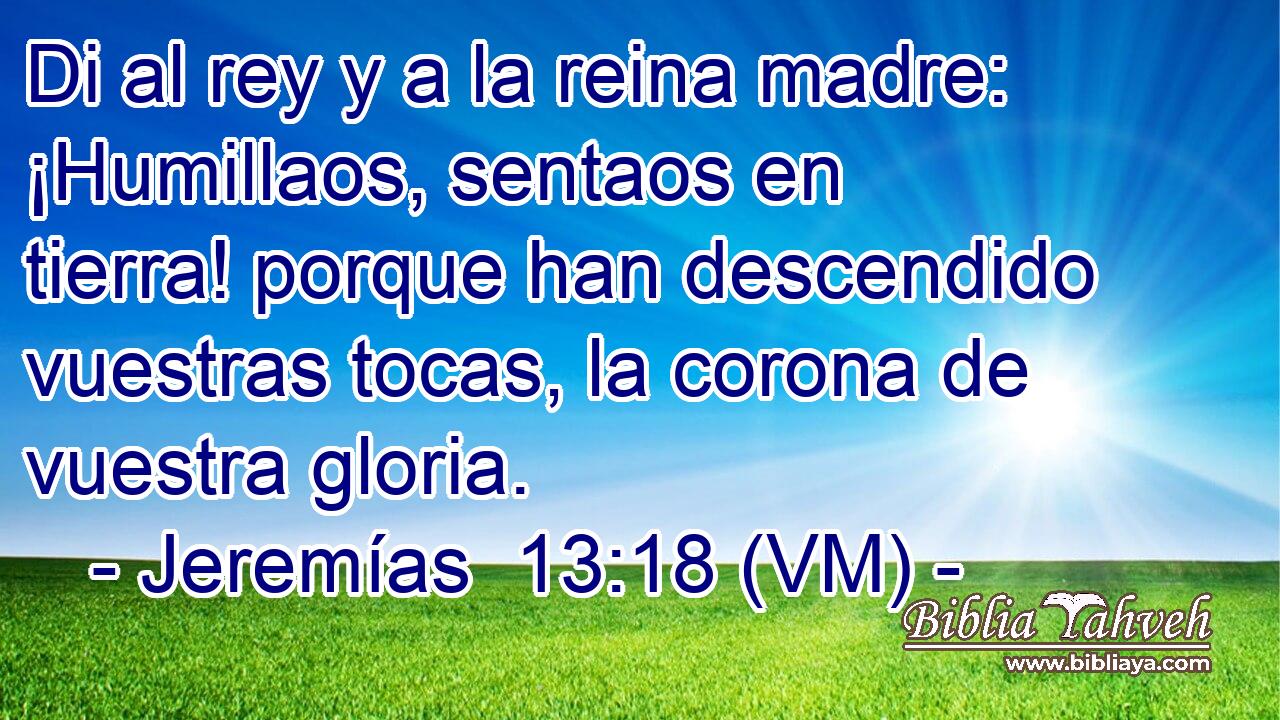  Di al rey y a la reina madre: ¡Humillaos, sentaos en tierra! porque han descendido vuestras tocas, la corona de vuestra gloria. 