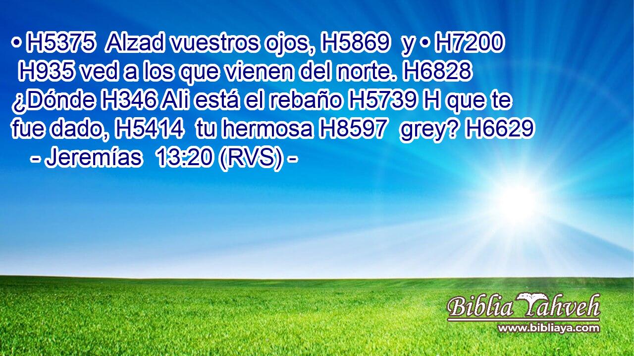 • H5375  Alzad vuestros ojos, H5869  y • H7200  H935 ved a los que vienen del norte. H6828  ¿Dónde H346 AIi está el rebaño H5739 H que te fue dado, H5414  tu hermosa H8597  grey? H6629  