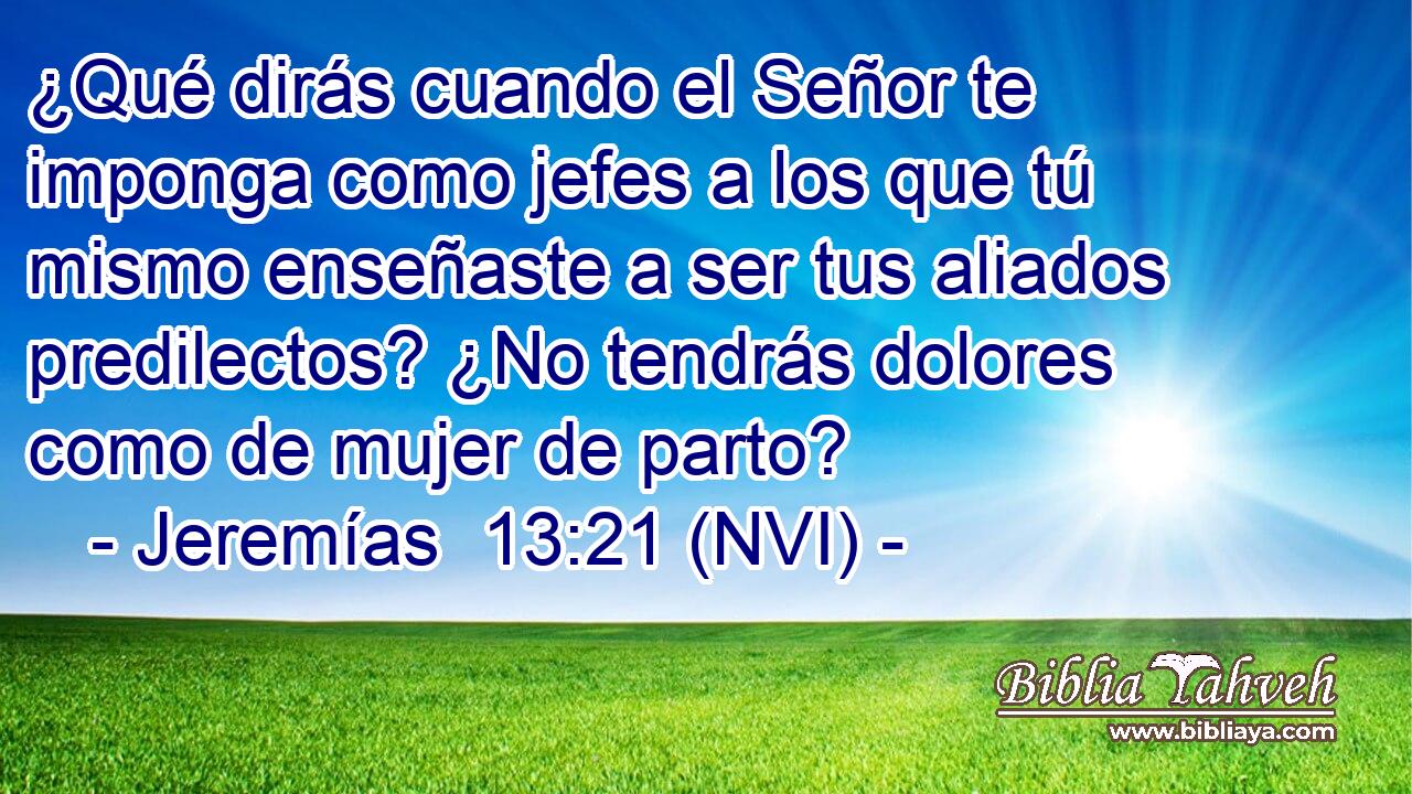  ¿Qué dirás cuando el Señor te imponga como jefes a los que tú mismo enseñaste a ser tus aliados predilectos? ¿No tendrás dolores como de mujer de parto? 