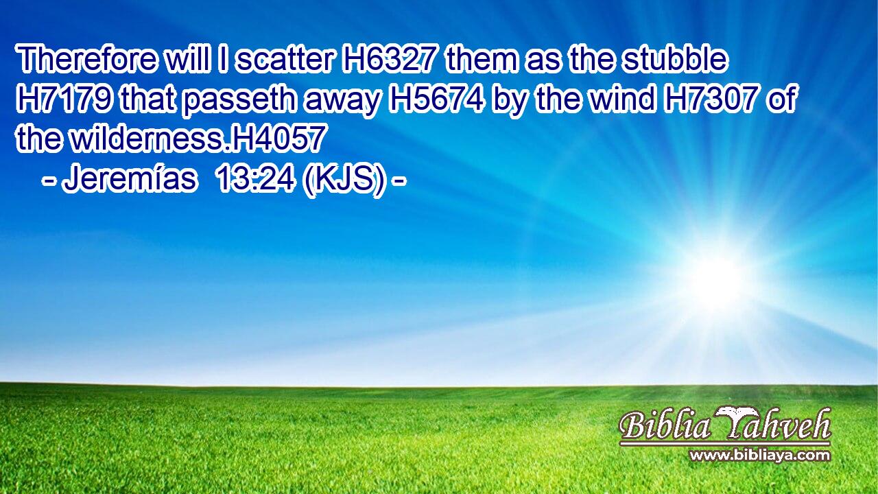 Therefore will I scatter H6327 them as the stubble H7179 that passeth away H5674 by the wind H7307 of the wilderness.H4057