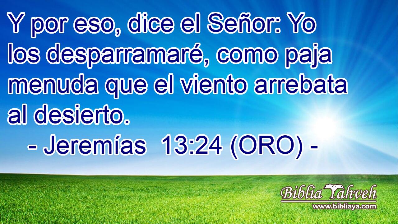  Y por eso, dice el Señor: Yo los desparramaré, como paja menuda que el viento arrebata al desierto. 