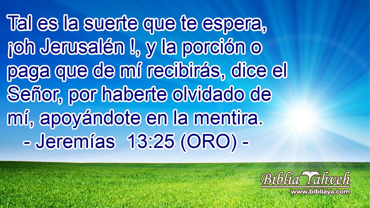  Tal es la suerte que te espera, ¡oh Jerusalén !, y la porción o paga que de mí recibirás, dice el Señor, por haberte olvidado de mí, apoyándote en la mentira. 