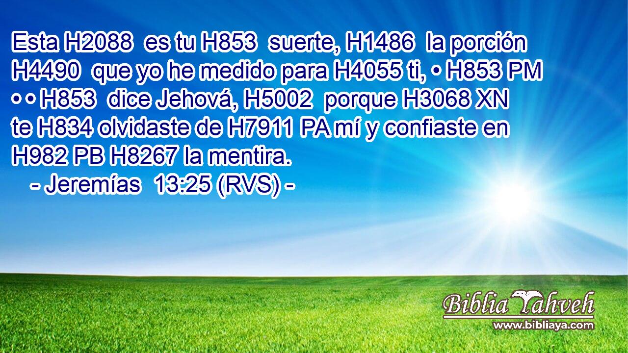 Esta H2088  es tu H853  suerte, H1486  la porción H4490  que yo he medido para H4055 ti, • H853 PM • • H853  dice Jehová, H5002  porque H3068 XN te H834 olvidaste de H7911 PA mí y confiaste en H982 PB H8267 la mentira. 