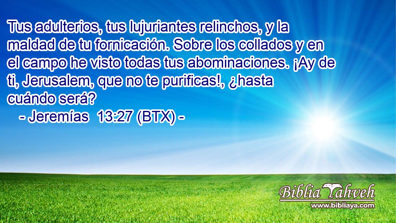 Tus adulterios, tus lujuriantes relinchos, y la maldad de tu fornicación. Sobre los collados y en el campo he visto todas tus abominaciones. ¡Ay de ti, Jerusalem, que no te purificas!, ¿hasta cuándo será?