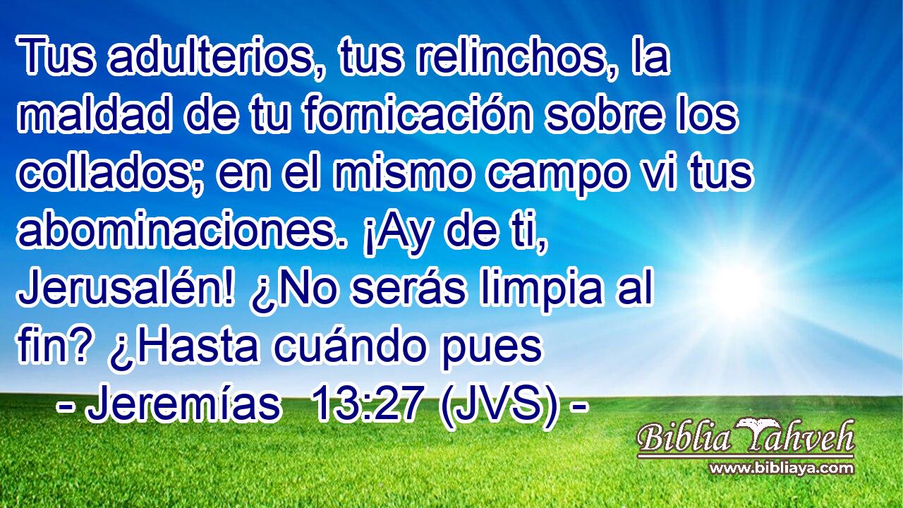 Tus adulterios, tus relinchos, la maldad de tu fornicación sobre los collados; en el mismo campo vi tus abominaciones. ¡Ay de ti, Jerusalén! ¿No serás limpia al fin? ¿Hasta cuándo pues