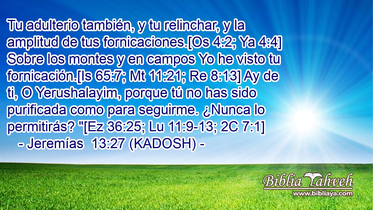  Tu adulterio también, y tu relinchar, y la amplitud de tus fornicaciones.[Os 4:2; Ya 4:4] Sobre los montes y en campos Yo he visto tu fornicación.[Is 65:7; Mt 11:21; Re 8:13] Ay de ti, O Yerushalayim, porque tú no has sido purificada como para seguirme. ¿Nunca lo permitirás? 