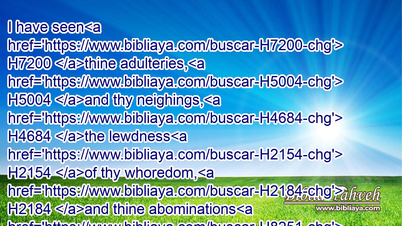 I have seen H7200 thine adulteries, H5004 and thy neighings, H4684 the lewdness H2154 of thy whoredom, H2184 and thine abominations H8251 on H5921 the hills H1389 in the fields. H7704 Woe H188 unto thee, O Jerusalem! H3389 wilt thou not H3808 be made clean? H2891 when H310 shall it once H5750 be?