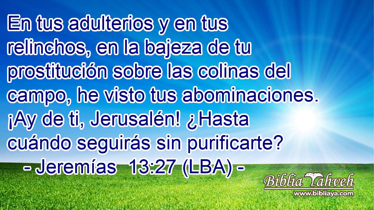 En tus adulterios y en tus relinchos, en la bajeza de tu prostitución sobre las colinas del campo, he visto tus abominaciones. ¡Ay de ti, Jerusalén! ¿Hasta cuándo seguirás sin purificarte?