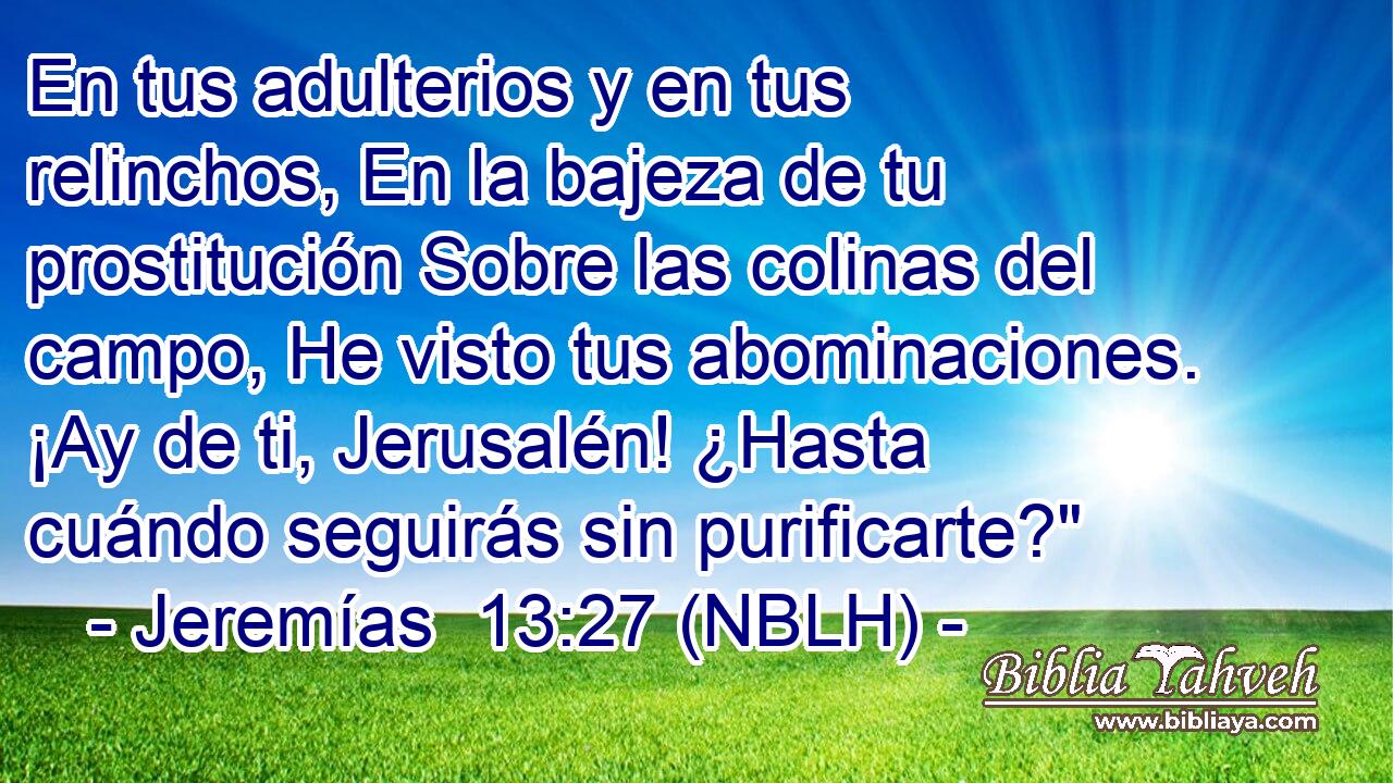  En tus adulterios y en tus relinchos, En la bajeza de tu prostitución Sobre las colinas del campo, He visto tus abominaciones. ¡Ay de ti, Jerusalén! ¿Hasta cuándo seguirás sin purificarte?