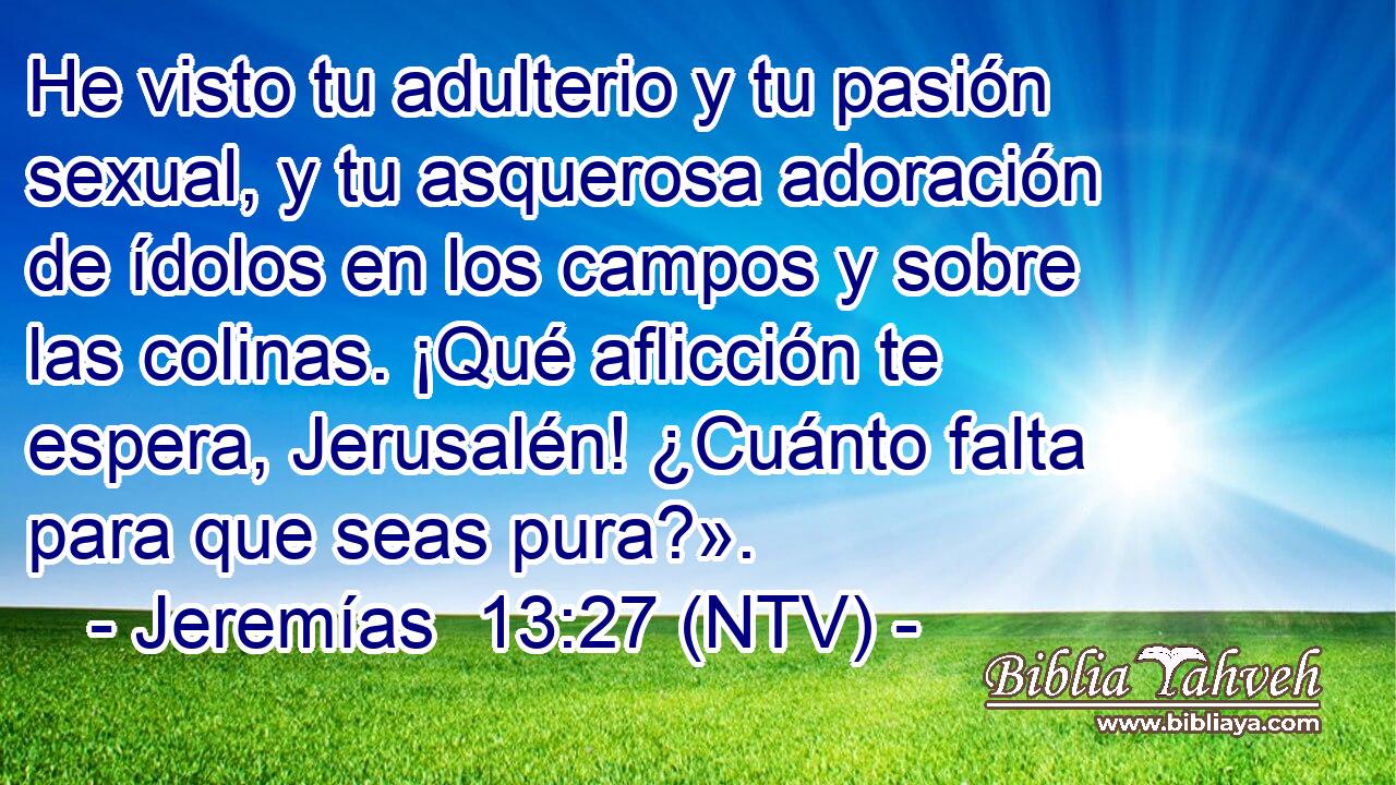 He visto tu adulterio y tu pasión sexual, y tu asquerosa adoración de ídolos en los campos y sobre las colinas. ¡Qué aflicción te espera, Jerusalén! ¿Cuánto falta para que seas pura?».