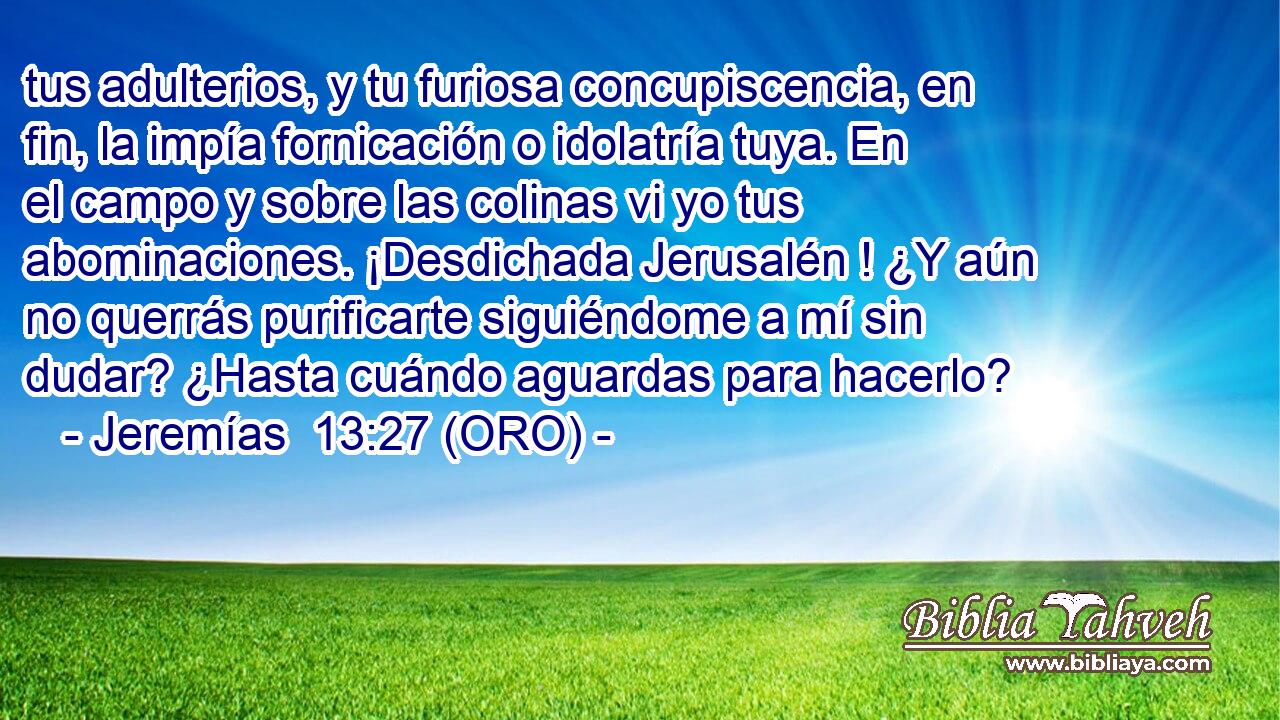  tus adulterios, y tu furiosa concupiscencia, en fin, la impía fornicación o idolatría tuya. En el campo y sobre las colinas vi yo tus abominaciones. ¡Desdichada Jerusalén ! ¿Y aún no querrás purificarte siguiéndome a mí sin dudar? ¿Hasta cuándo aguardas para hacerlo? 