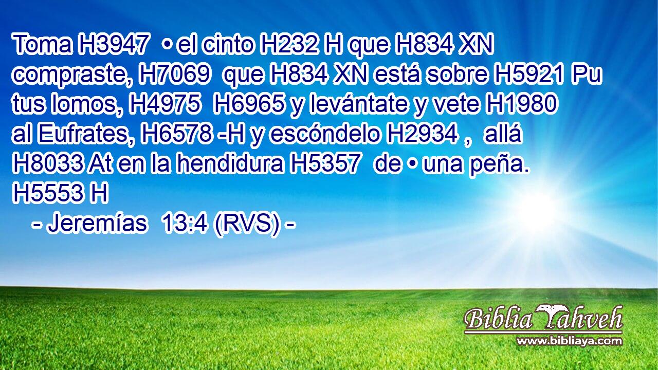 Toma H3947  • el cinto H232 H que H834 XN compraste, H7069  que H834 XN está sobre H5921 Pu tus lomos, H4975  H6965 y levántate y vete H1980  al Eufrates, H6578 -H y escóndelo H2934 ,  allá H8033 At en la hendidura H5357  de • una peña. H5553 H 