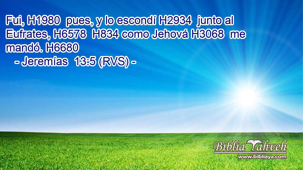 Fui, H1980  pues, y lo escondí H2934  junto al Eufrates, H6578  H834 como Jehová H3068  me mandó. H6680  