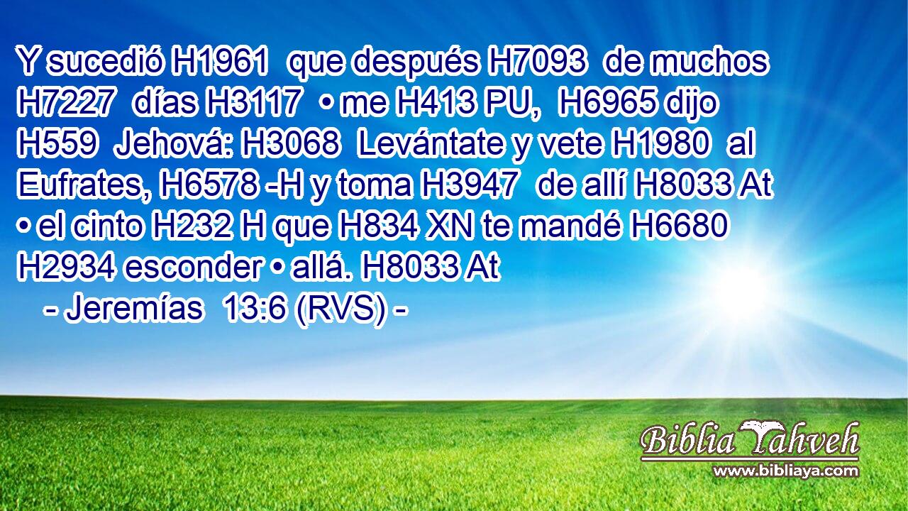 Y sucedió H1961  que después H7093  de muchos H7227  días H3117  • me H413 PU,  H6965 dijo H559  Jehová: H3068  Levántate y vete H1980  al Eufrates, H6578 -H y toma H3947  de allí H8033 At • el cinto H232 H que H834 XN te mandé H6680  H2934 esconder • allá. H8033 At 