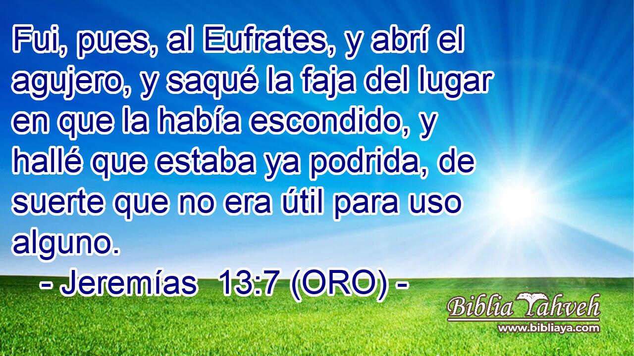  Fui, pues, al Eufrates, y abrí el agujero, y saqué la faja del lugar en que la había escondido, y hallé que estaba ya podrida, de suerte que no era útil para uso alguno. 