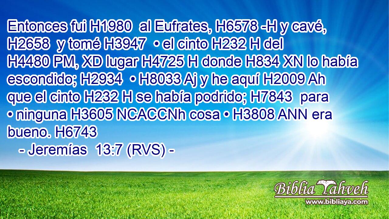 Entonces fui H1980  al Eufrates, H6578 -H y cavé, H2658  y tomé H3947  • el cinto H232 H del H4480 PM, XD lugar H4725 H donde H834 XN lo había escondido; H2934  • H8033 Aj y he aquí H2009 Ah que el cinto H232 H se había podrido; H7843  para • ninguna H3605 NCACCNh cosa • H3808 ANN era bueno. H6743  