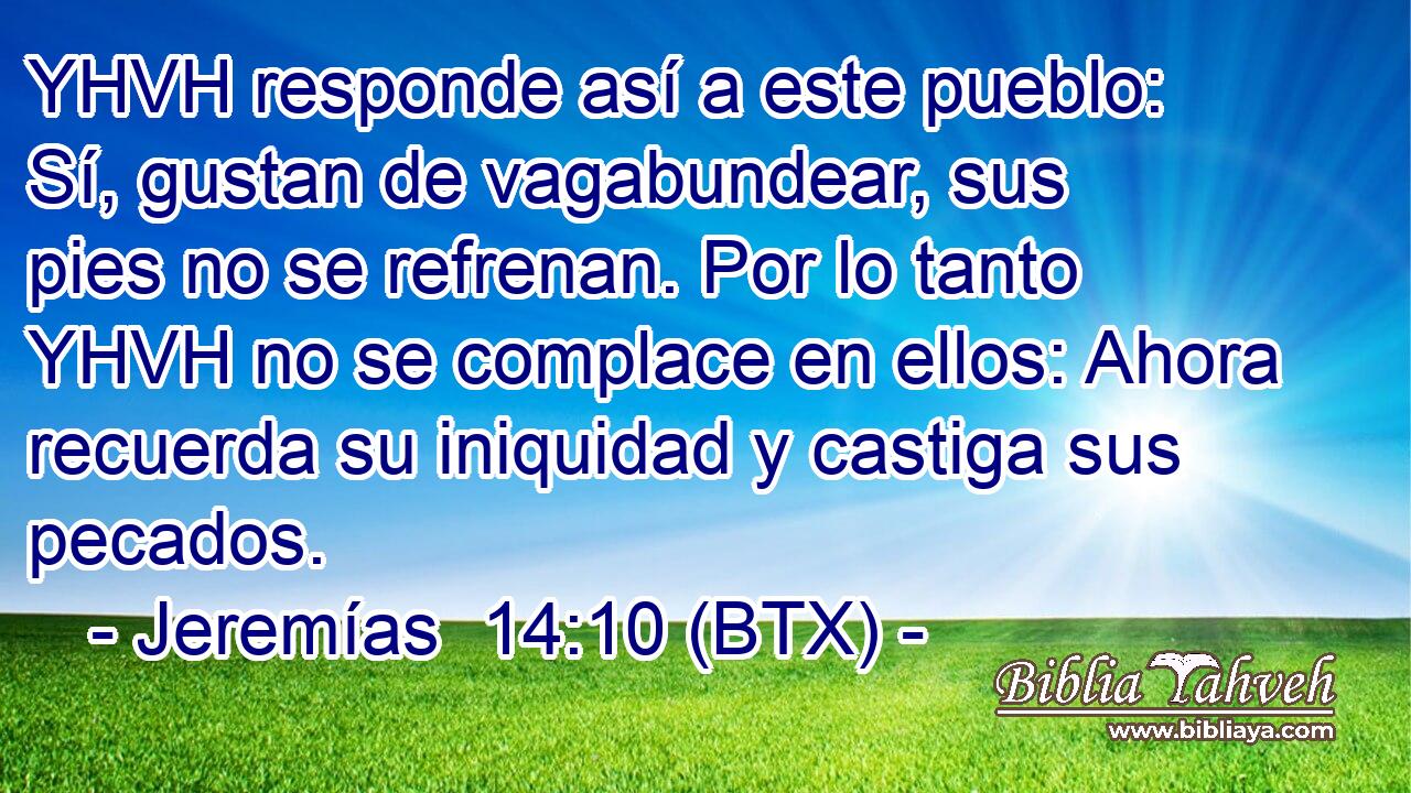 YHVH responde así a este pueblo: Sí, gustan de vagabundear, sus pies no se refrenan. Por lo tanto YHVH no se complace en ellos: Ahora recuerda su iniquidad y castiga sus pecados.