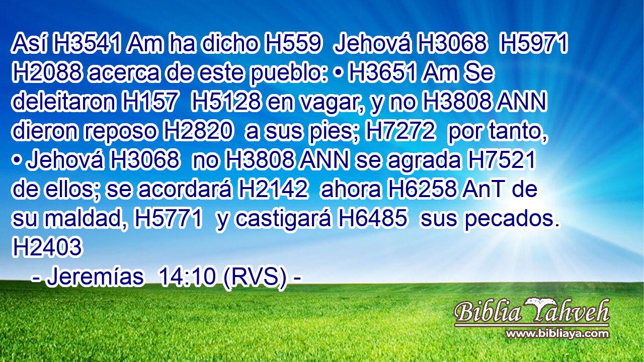 Así H3541 Am ha dicho H559  Jehová H3068  H5971 H2088 acerca de este pueblo: • H3651 Am Se deleitaron H157  H5128 en vagar, y no H3808 ANN dieron reposo H2820  a sus pies; H7272  por tanto, • Jehová H3068  no H3808 ANN se agrada H7521  de ellos; se acordará H2142  ahora H6258 AnT de su maldad, H5771  y castigará H6485  sus pecados. H2403  