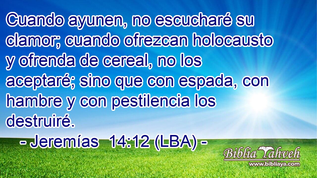 Cuando ayunen, no escucharé su clamor; cuando ofrezcan holocausto y ofrenda de cereal, no los aceptaré; sino que con espada, con hambre y con pestilencia los destruiré.