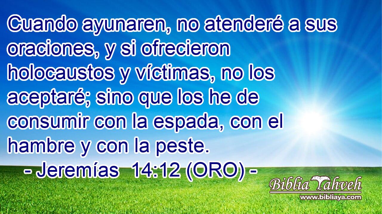  Cuando ayunaren, no atenderé a sus oraciones, y si ofrecieron holocaustos y víctimas, no los aceptaré; sino que los he de consumir con la espada, con el hambre y con la peste. 