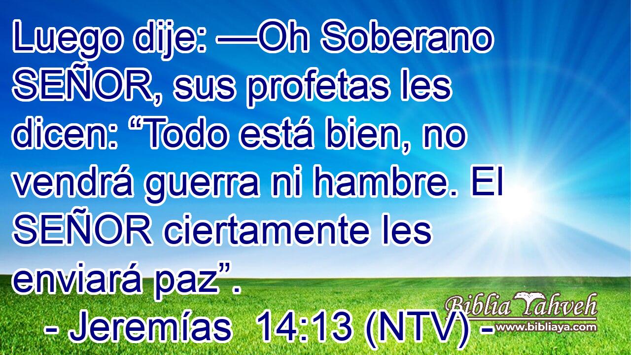 Luego dije: —Oh Soberano SEÑOR, sus profetas les dicen: “Todo está bien, no vendrá guerra ni hambre. El SEÑOR ciertamente les enviará paz”.