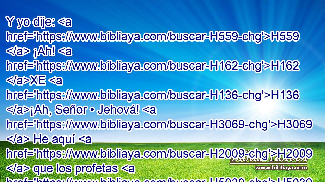 Y yo dije: H559  ¡Ah! H162 XE H136 ¡Ah, Señor • Jehová! H3069  He aquí H2009  que los profetas H5030 H les dicen: H559  No H3808 ANN veréis H7200  espada, H2719  • ni H3808 ANN habrá H1961  hambre H7458  entre vosotros, sino H3588 CK que en este lugar os daré H5414  H4725 H2088 paz H7965  verdadera. H571  